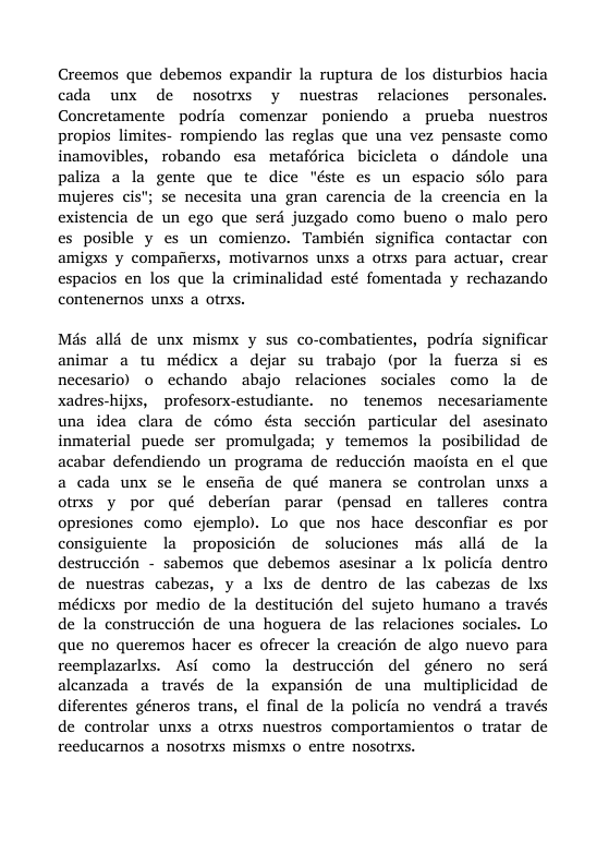 Creemos que debemos expandir la ruptura de los disturbios hacia cada unx de nosotrss y nuestras relaciones personales. Concretamente podria comenzar poniendo a prueba nuestros propios limites- rompiendo las reglas que una vez pensaste como inamovibles, robando esa metaférica bicicleta o déndole una paliza a la gente que te dice "éste es un espacio sdlo para mujeres cis; se necesita una gran carencia de la creencia en la existencia de un ego que serd juzgado como bueno o malo pero es posible y es un comienzo. También significa contactar con amigxs y compafierxs, motivarnos unxs a otrxs para actuar, crear espacios en los que la criminalidad esté fomentada y rechazando contenernos unxs a ofrxs. Més alli de unx mismx y sus co-combatientes, podria significar animar a tu médiex a dejar su trabajo (por la fuerza si es necesario) o echando abajo relaciones sociales como la de xadres-hijxs, ~profesorx-estudiante. no tenemos necesariamente una idea clara de cémo ésta seccion particular del asesinato inmaterial puede ser promulgada; y tememos la posibilidad de acabar defendiendo un programa de reduccién maoista en el que a cada unx se le ensefia de qué manera se controlan unxs a otrxs y por qué deberian parar (pensad en talleres contra opresiones como cjemplo). Lo que nos hace desconfiar es por consiguiente la proposicién de soluciones mis alli de la destruccién - sabemos que debemos asesinar a Ix policia dentro de nuestras cabezas, y a lxs de dentro de las cabezas de lxs médicxs por medio de la destitucion del sujeto humano a través de la construccién de una hoguera de las relaciones sociales. Lo que no queremos hacer es ofrecer la creacién de algo nuevo para reemplazarlxs. Asi como la destruccién del género no serd aleanzada a través de la expansion de una multiplicidad de diferentes géneros trans, el final de la policia no vendré a través de controlar unxs a otrxs nuestros comportamientos o tratar de reeducarnos a nosotrxs mismxs o enfre nosotrxs.